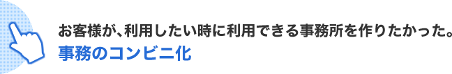 お客様が、利用したい時に利用できる事務所を作りたかった。事務のコンビニ化